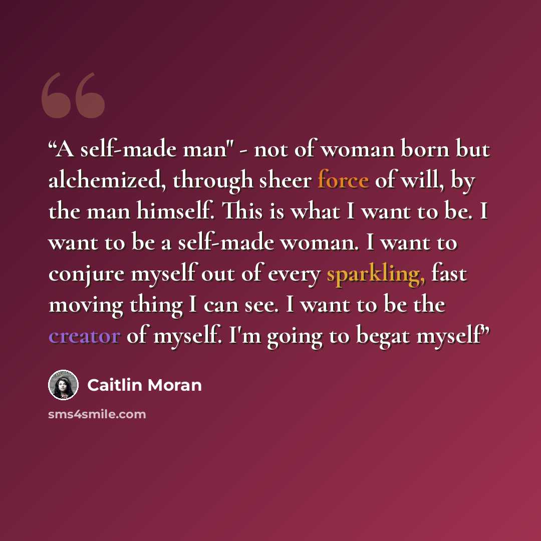 “A self-made man" - not of woman born but alchemized, through sheer force of will, by the man himself. This is what I want to be. I want to be a self-made woman. I want to conjure myself out of every sparkling, fast moving thing I can see. I want to be the creator of myself. I'm going to begat myself” quote by Caitlin Moran