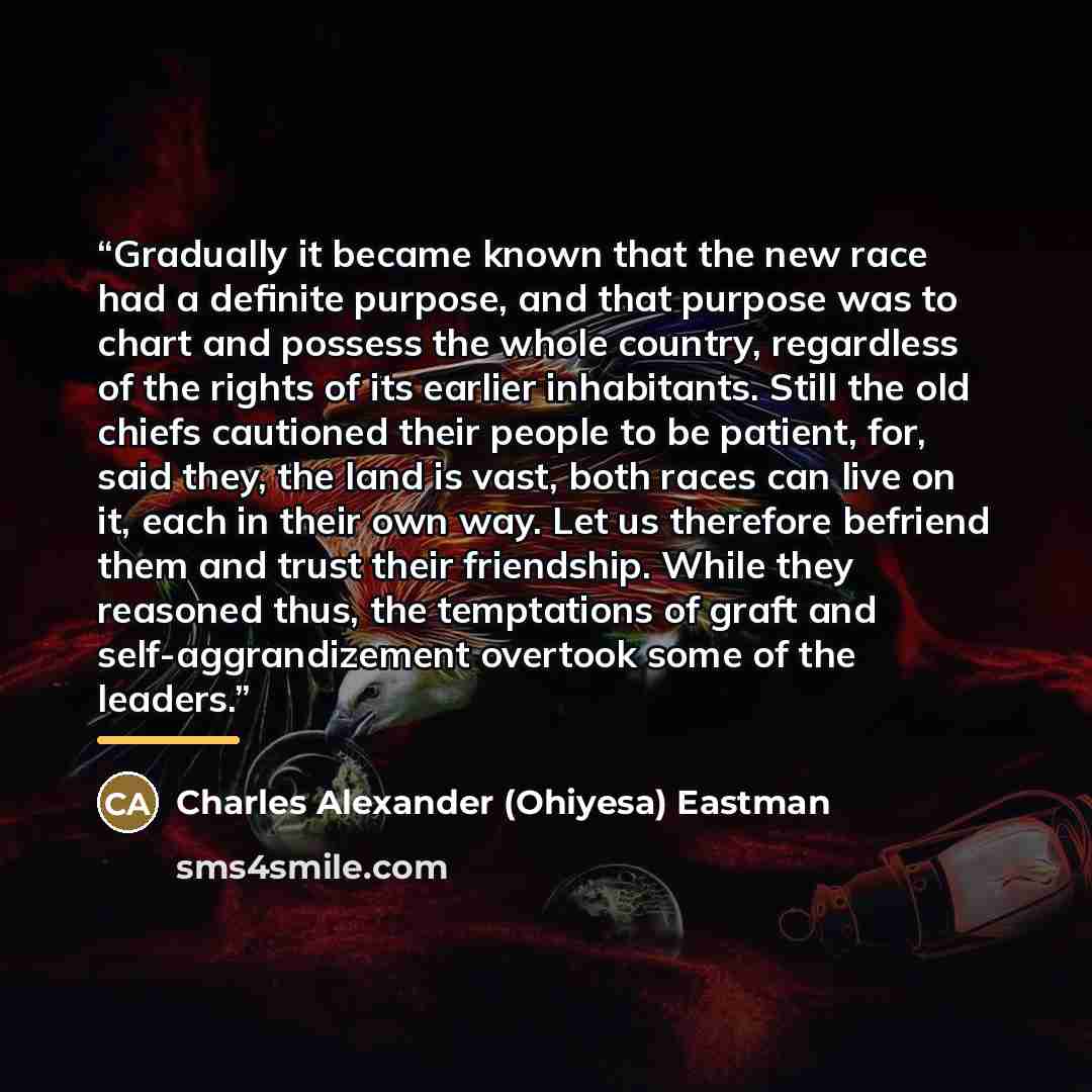 “Gradually it became known that the new race had a definite purpose, and that purpose was to chart and possess the whole country, regardless of the rights of its earlier inhabitants. Still the old chiefs cautioned their people to be patient, for, said they, the land is vast, both races can live on…” quote by Charles Alexander (Ohiyesa) Eastman