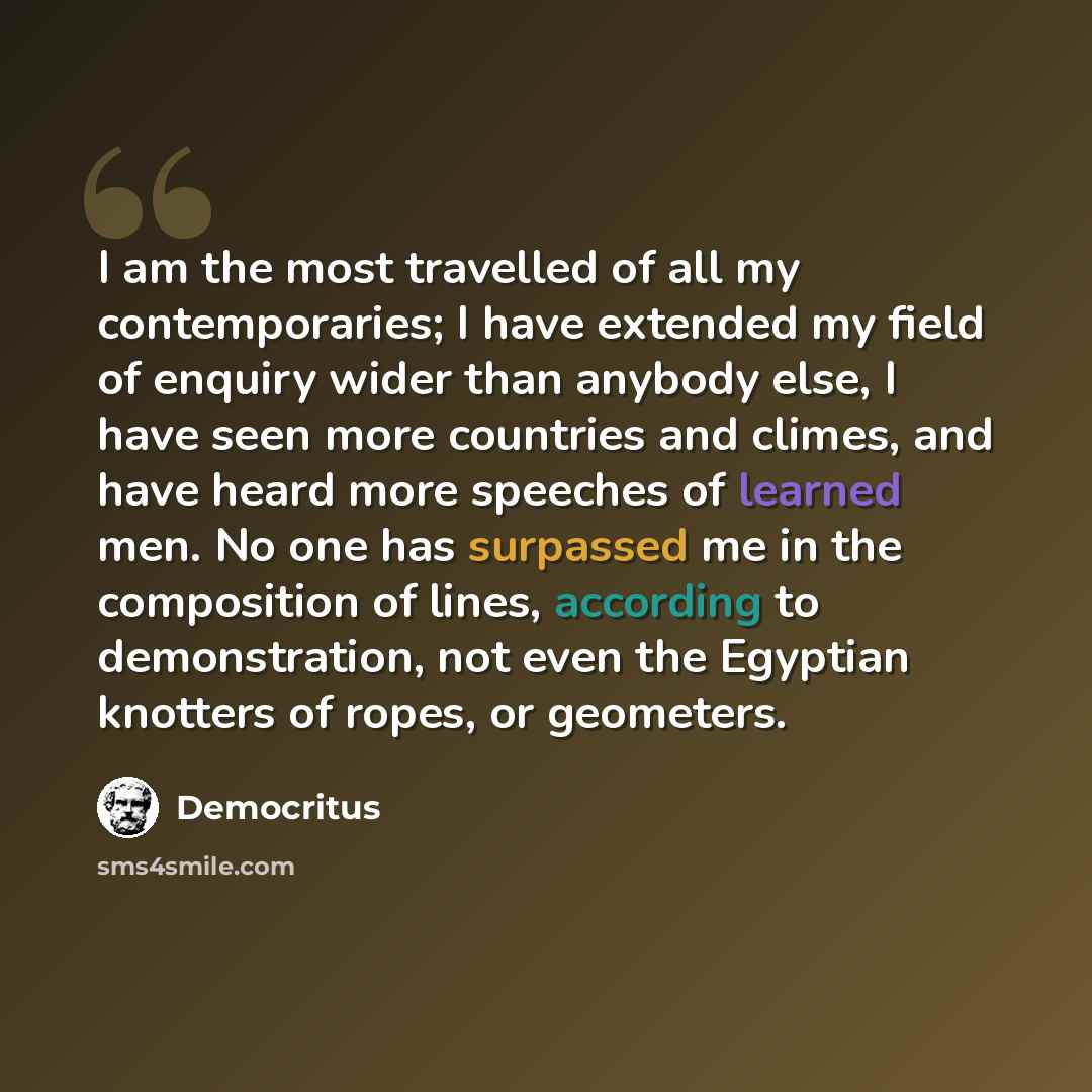 “I am the most travelled of all my contemporaries; I have extended my field of enquiry wider than anybody else, I have seen more countries and climes, and have heard more speeches of learned men. No one has surpassed me in the composition of lines, according to demonstration, not even the Egyptian…” quote by Democritus