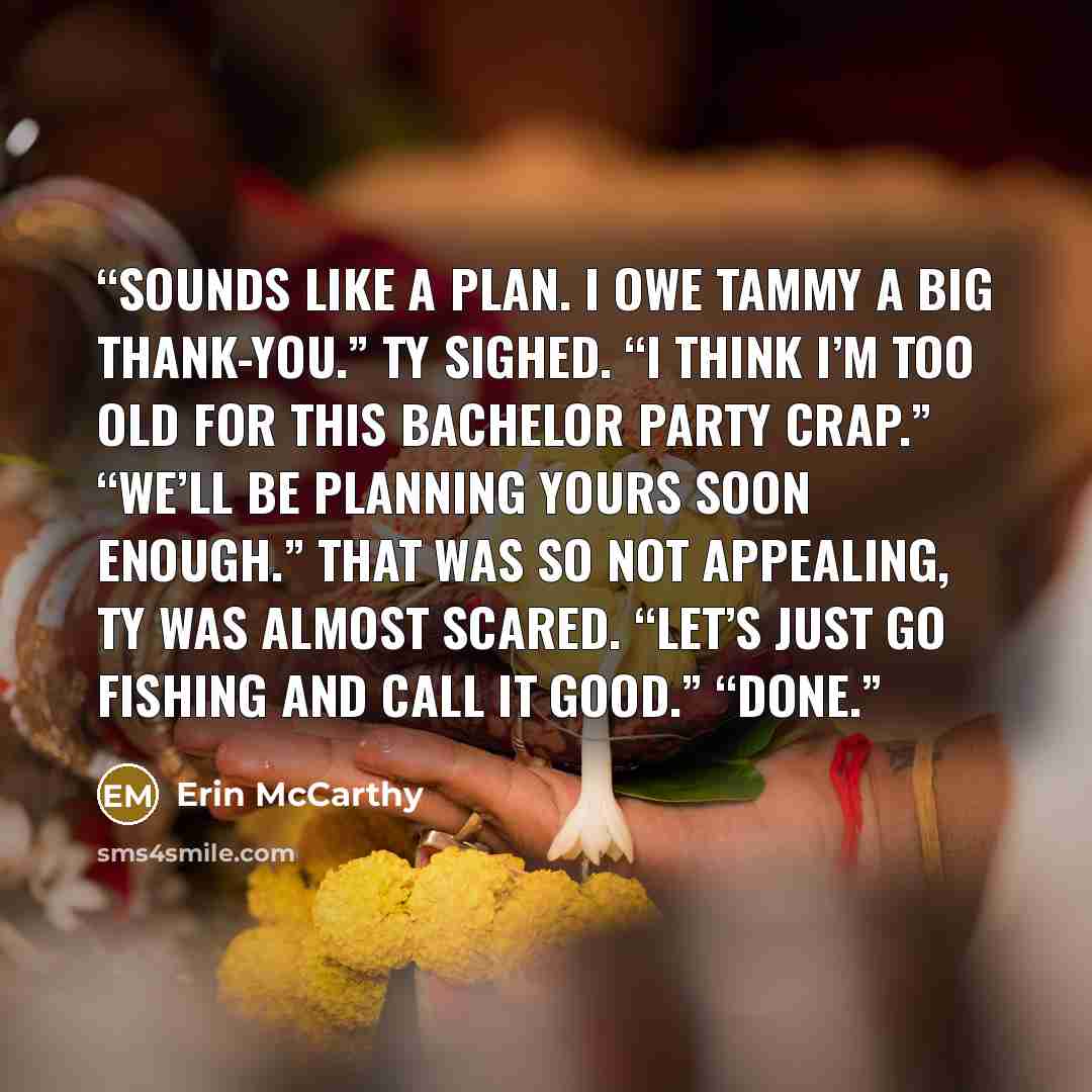 “Sounds like a plan. I owe Tammy a big thank-you.” Ty sighed. “I think I’m too old for this bachelor party crap.” “We’ll be planning yours soon enough.” That was so not appealing, Ty was almost scared. “Let’s just go fishing and call it good.” “Done.” quote by Erin McCarthy