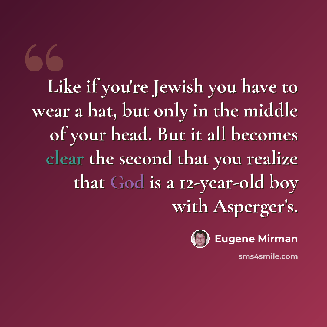 “Like if you're Jewish you have to wear a hat, but only in the middle of your head. But it all becomes clear the second that you realize that God is a 12-year-old boy with Asperger's.” quote by Eugene Mirman