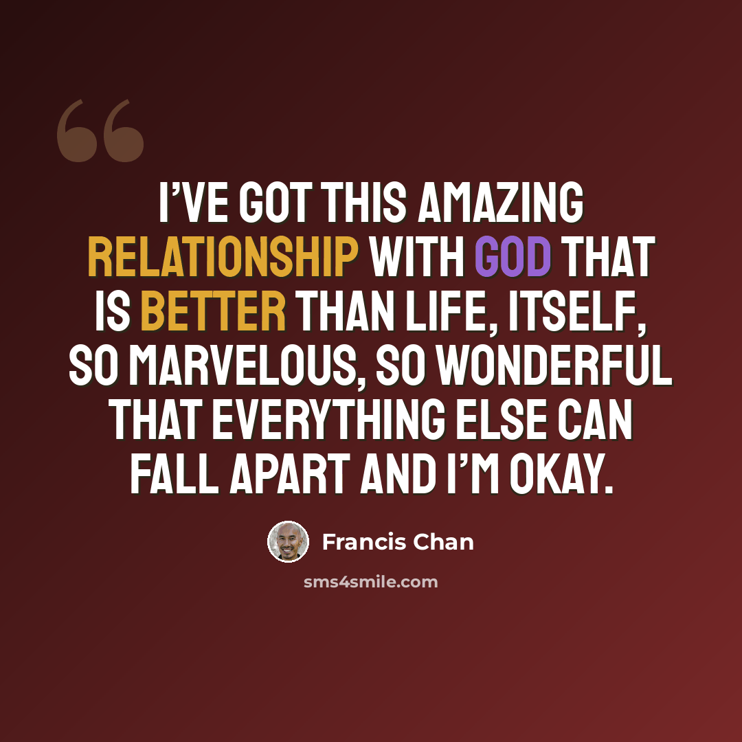 “I’ve got this amazing relationship with God that is better than life, itself, so marvelous, so wonderful that everything else can fall apart and I’m okay.” quote by Francis Chan