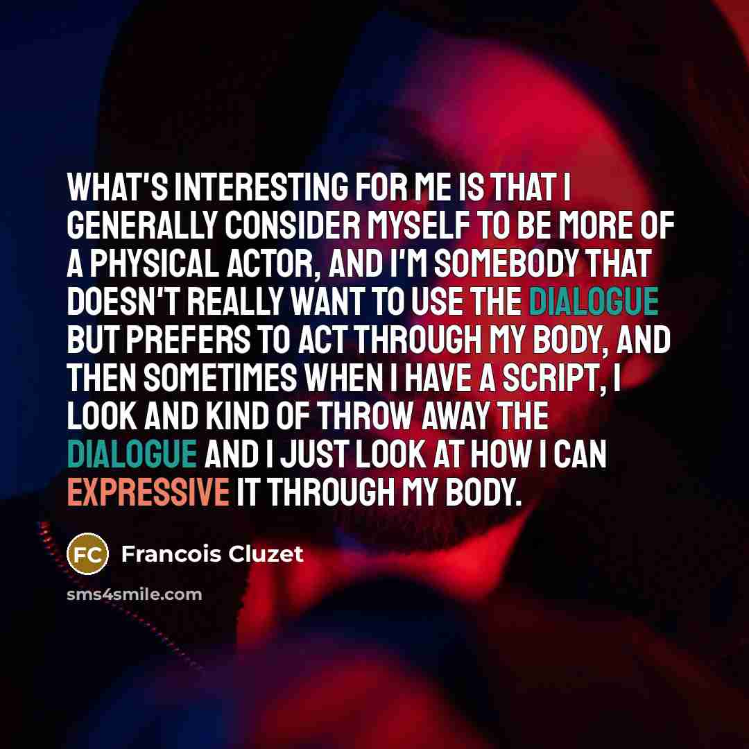 “What's interesting for me is that I generally consider myself to be more of a physical actor, and I'm somebody that doesn't really want to use the dialogue but prefers to act through my body, and then sometimes when I have a script, I look and kind of throw away the dialogue and I just look at how…” quote by Francois Cluzet