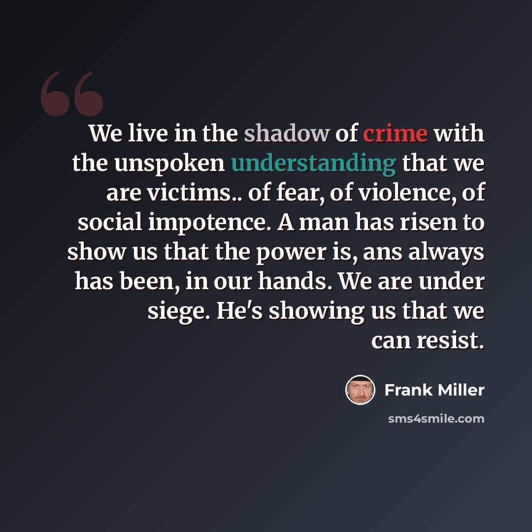 “We live in the shadow of crime with the unspoken understanding that we are victims.. of fear, of violence, of social impotence. A man has risen to show us that the power is, ans always has been, in our hands. We are under siege. He's showing us that we can resist.” quote by Frank Miller