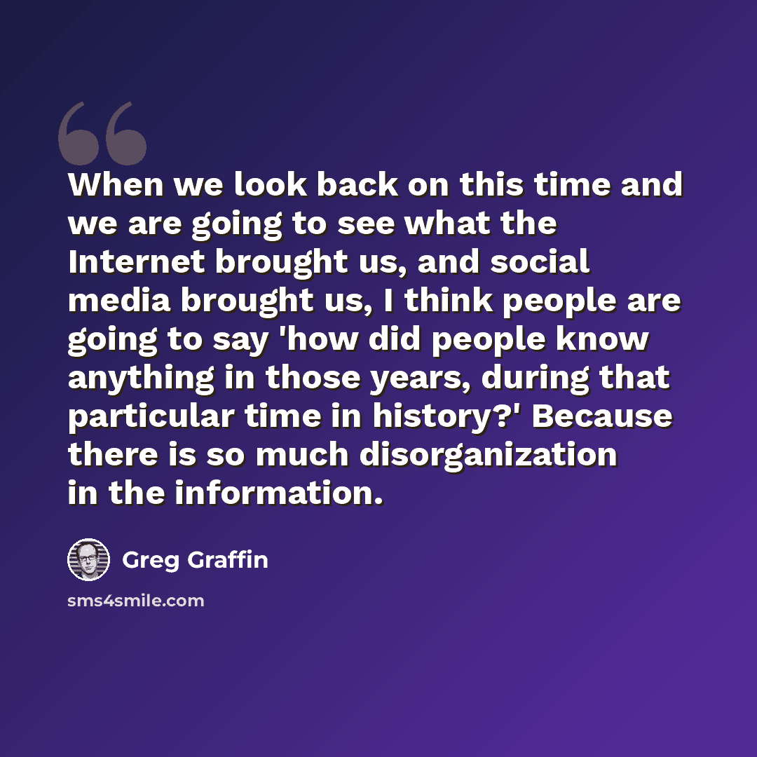 “When we look back on this time and we are going to see what the Internet brought us, and social media brought us, I think people are going to say 'how did people know anything in those years, during that particular time in history?' Because there is so much disorganization in the information.” quote by Greg Graffin