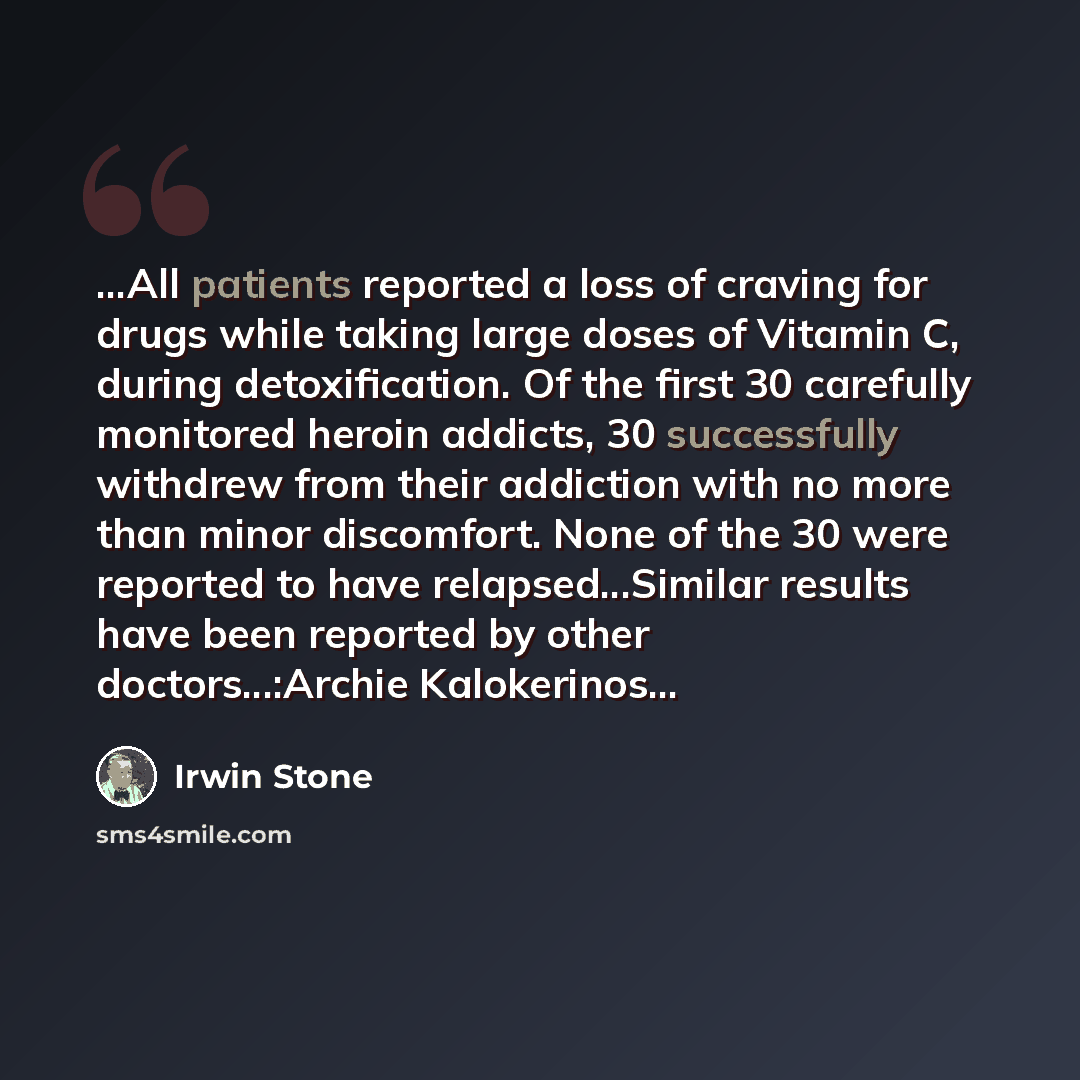 “...All patients reported a loss of craving for drugs while taking large doses of Vitamin C, during detoxification. Of the first 30 carefully monitored heroin addicts, 30 successfully withdrew from their addiction with no more than minor discomfort. None of the 30 were reported to have…” quote by Irwin Stone