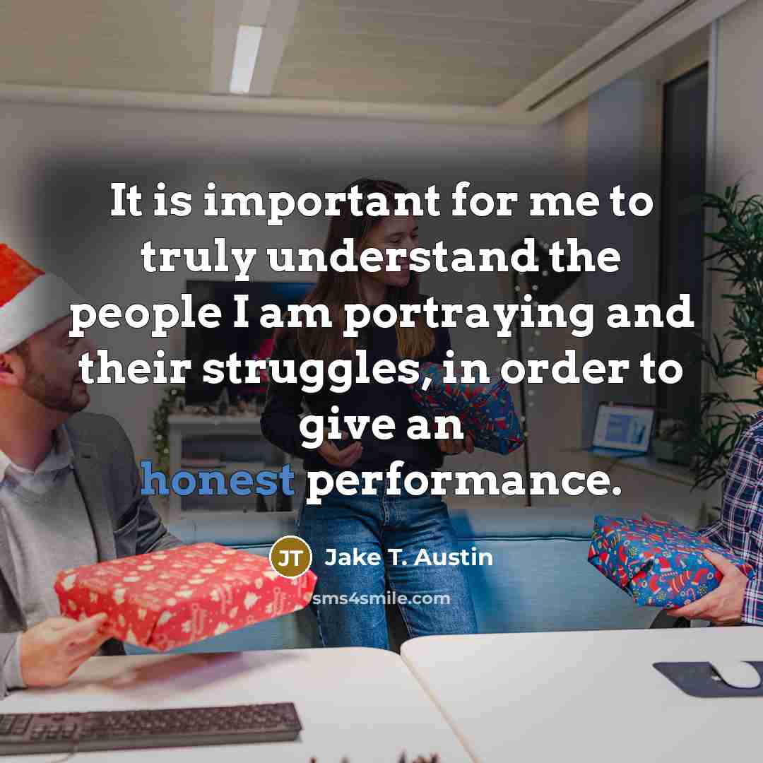 “It is important for me to truly understand the people I am portraying and their struggles, in order to give an honest performance.” quote by Jake T. Austin