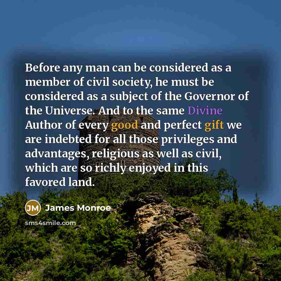 “Before any man can be considered as a member of civil society, he must be considered as a subject of the Governor of the Universe. And to the same Divine Author of every good and perfect gift we are indebted for all those privileges and advantages, religious as well as civil, which are so richly…” quote by James Monroe