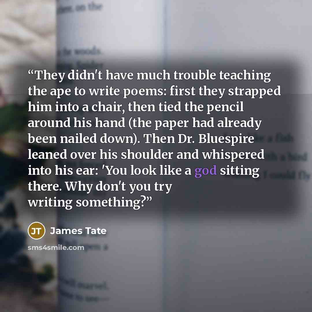 “They didn't have much trouble teaching the ape to write poems: first they strapped him into a chair, then tied the pencil around his hand (the paper had already been nailed down). Then Dr. Bluespire leaned over his shoulder and whispered into his ear: 'You look like a god sitting there. Why don't…” quote by James Tate