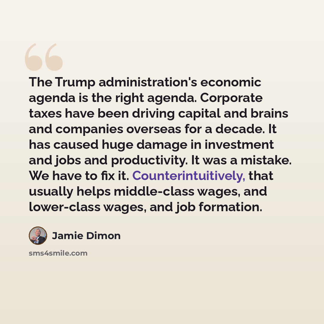 “The Trump administration's economic agenda is the right agenda. Corporate taxes have been driving capital and brains and companies overseas for a decade. It has caused huge damage in investment and jobs and productivity. It was a mistake. We have to fix it. Counterintuitively, that usually helps…” quote by Jamie Dimon