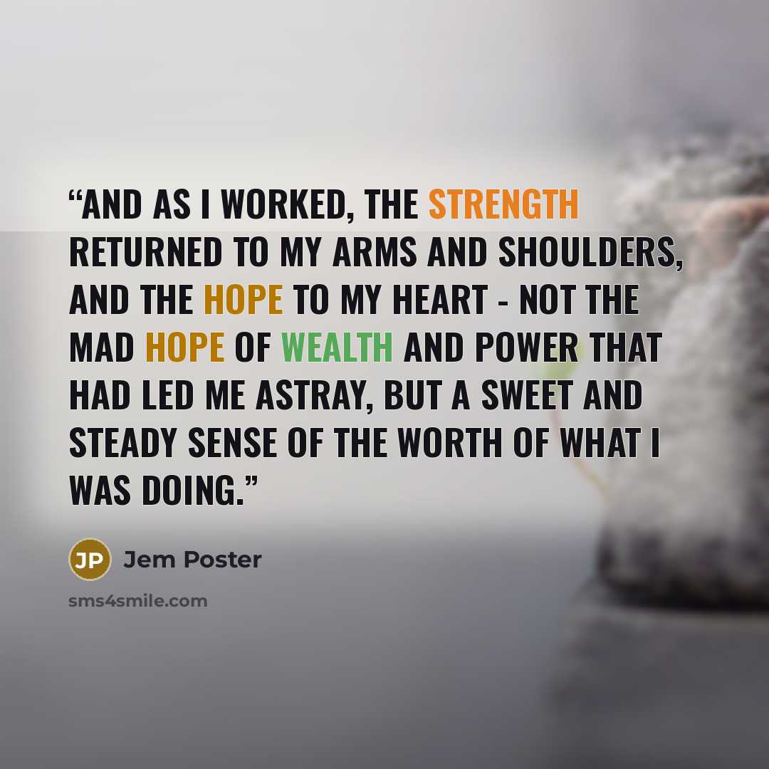 “And as I worked, the strength returned to my arms and shoulders, and the hope to my heart - not the mad hope of wealth and power that had led me astray, but a sweet and steady sense of the worth of what I was doing.” quote by Jem Poster