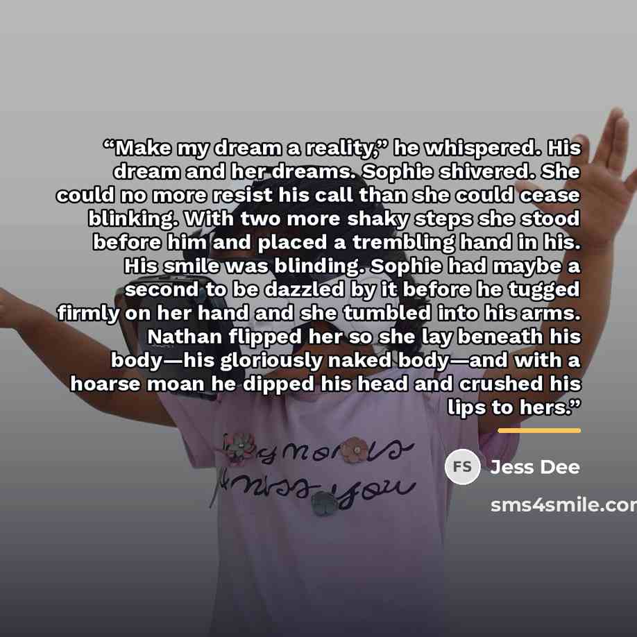 “Make my dream a reality,” he whispered. His dream and her dreams. Sophie shivered. She could no more resist his call than she could cease blinking. With two more shaky steps she stood before him and placed a trembling hand in his. His smile was blinding. Sophie had maybe a second to be dazzled by…” quote by Jess Dee