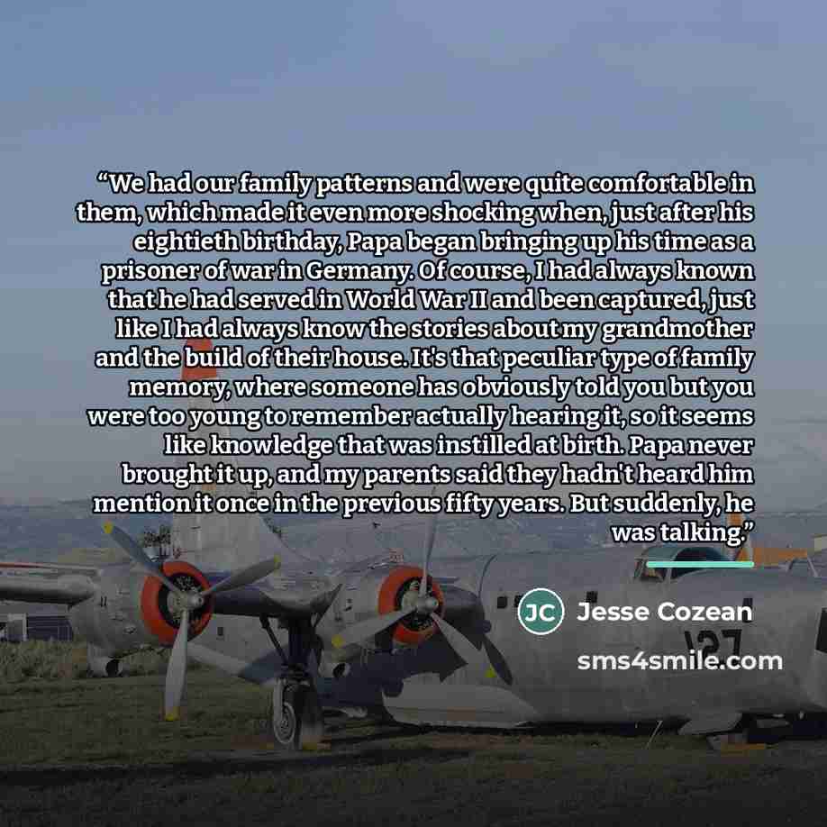 “We had our family patterns and were quite comfortable in them, which made it even more shocking when, just after his eightieth birthday, Papa began bringing up his time as a prisoner of war in Germany. Of course, I had always known that he had served in World War II and been captured, just like I…” quote by Jesse Cozean
