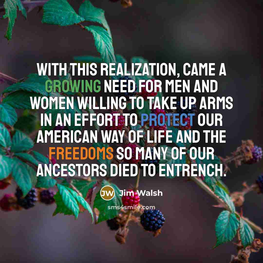 “With this realization, came a growing need for men and women willing to take up arms in an effort to protect our American way of life and the freedoms so many of our ancestors died to entrench.” quote by Jim Walsh