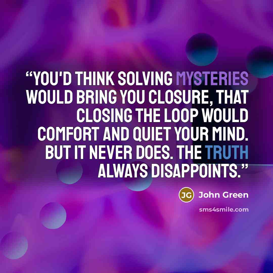 “You'd think solving mysteries would bring you closure, that closing the loop would comfort and quiet your mind. But it never does. The truth always disappoints.” quote by John Green