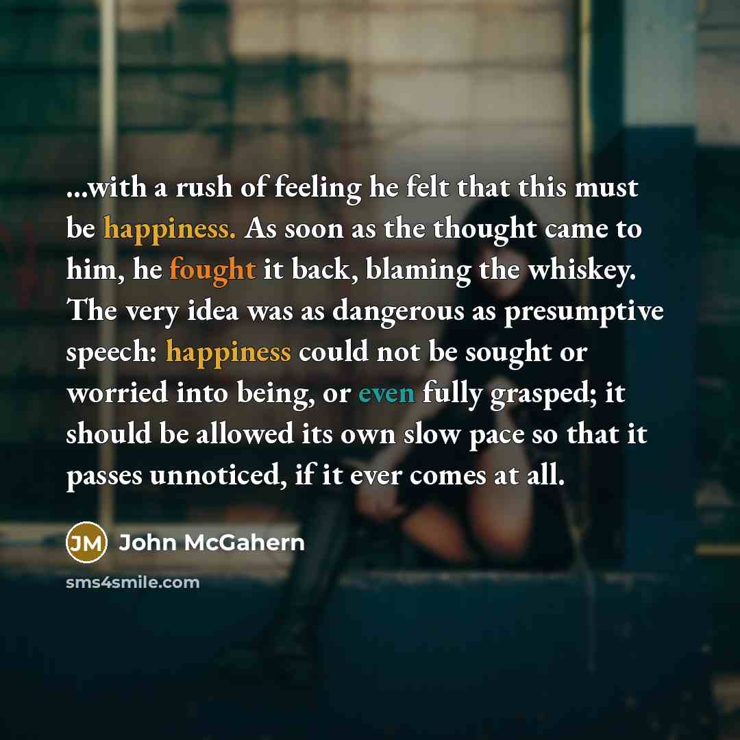 “...with a rush of feeling he felt that this must be happiness. As soon as the thought came to him, he fought it back, blaming the whiskey. The very idea was as dangerous as presumptive speech: happiness could not be sought or worried into being, or even fully grasped; it should be allowed its own…” quote by John McGahern