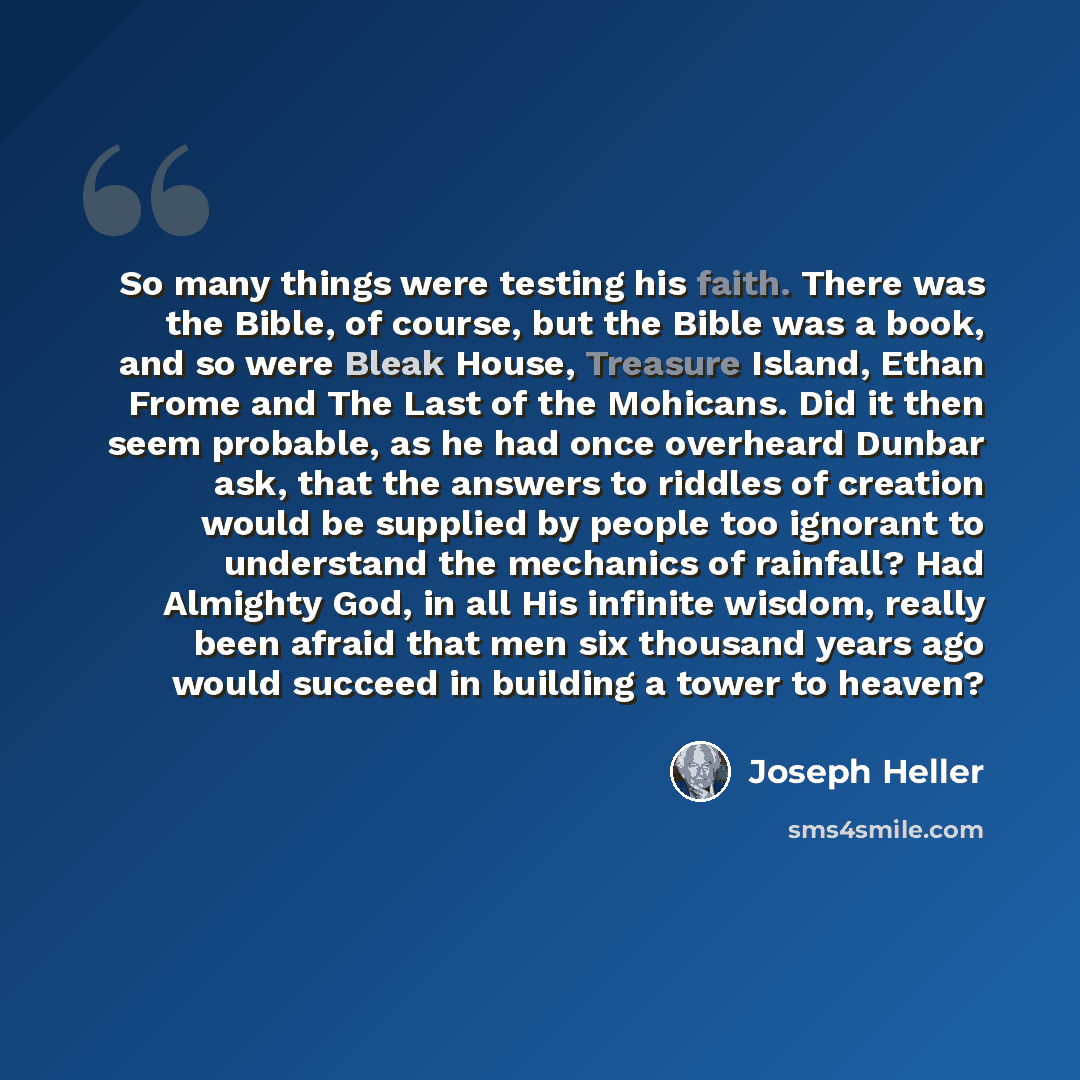 “So many things were testing his faith. There was the Bible, of course, but the Bible was a book, and so were Bleak House, Treasure Island, Ethan Frome and The Last of the Mohicans. Did it then seem probable, as he had once overheard Dunbar ask, that the answers to riddles of creation would be…” quote by Joseph Heller