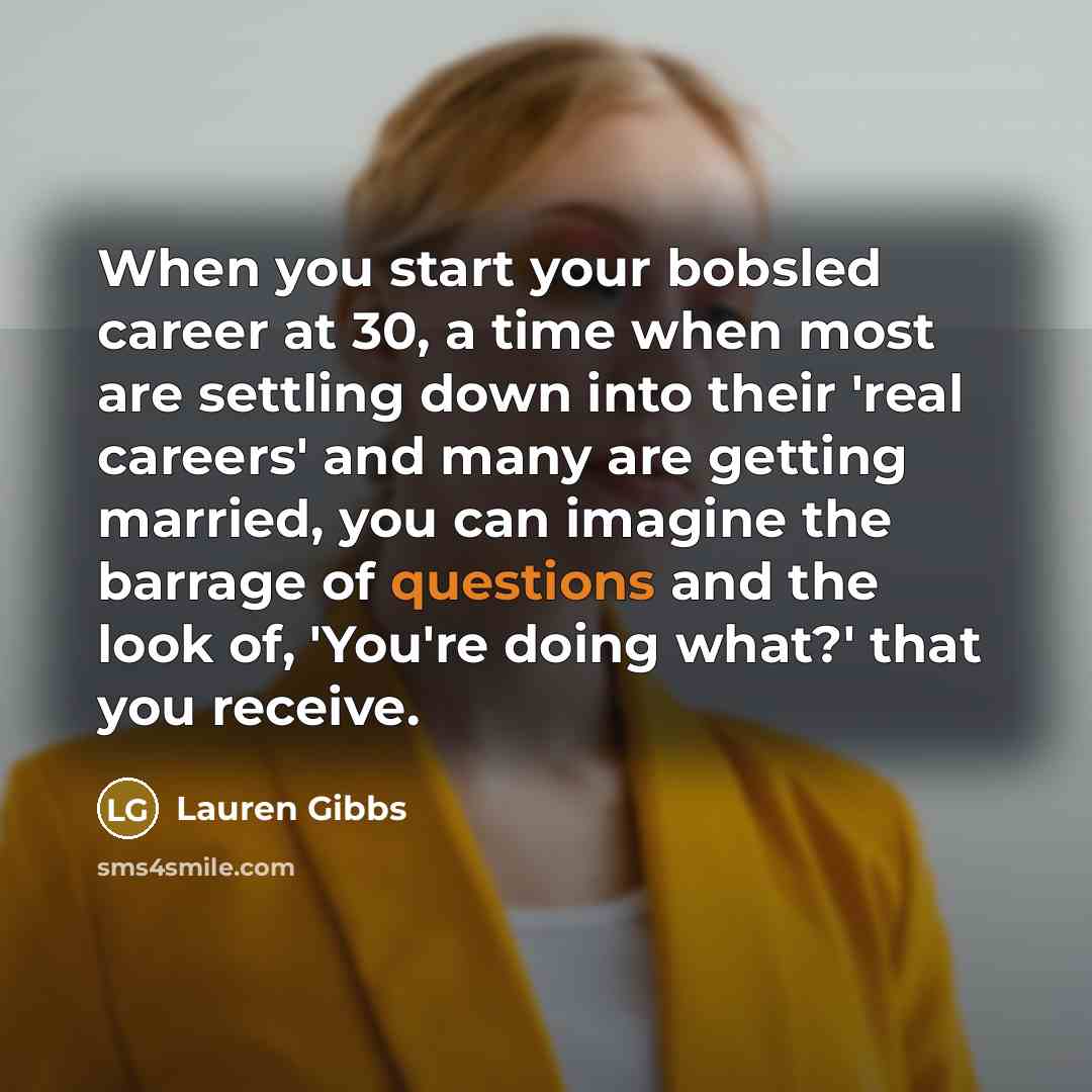 “When you start your bobsled career at 30, a time when most are settling down into their 'real careers' and many are getting married, you can imagine the barrage of questions and the look of, 'You're doing what?' that you receive.” quote by Lauren Gibbs