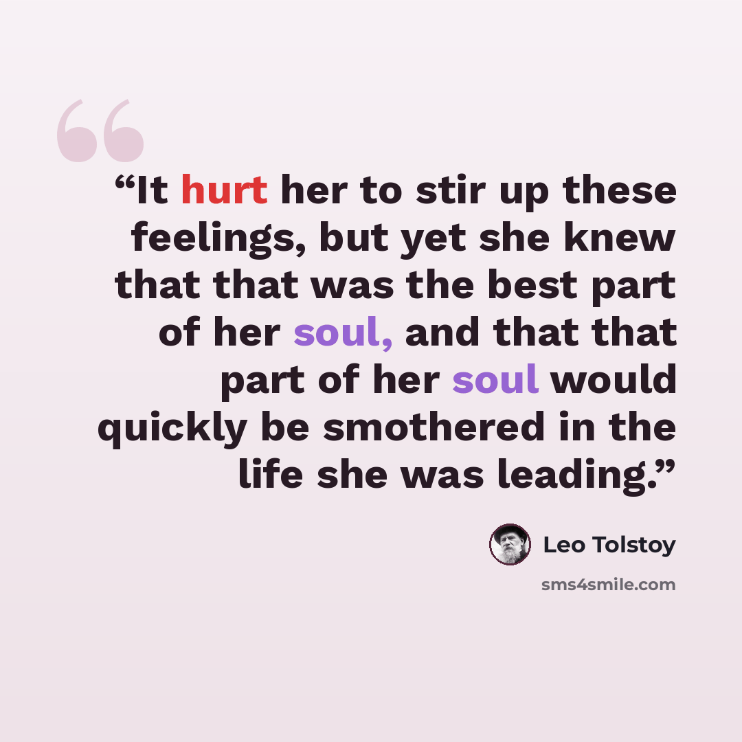 “It hurt her to stir up these feelings, but yet she knew that that was the best part of her soul, and that that part of her soul would quickly be smothered in the life she was leading.” quote by Leo Tolstoy