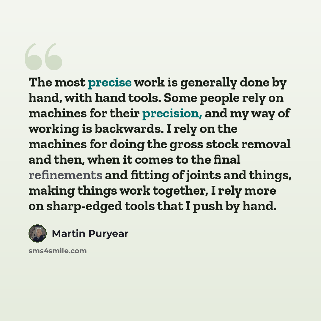 “The most precise work is generally done by hand, with hand tools. Some people rely on machines for their precision, and my way of working is backwards. I rely on the machines for doing the gross stock removal and then, when it comes to the final refinements and fitting of joints and things, making…” quote by Martin Puryear