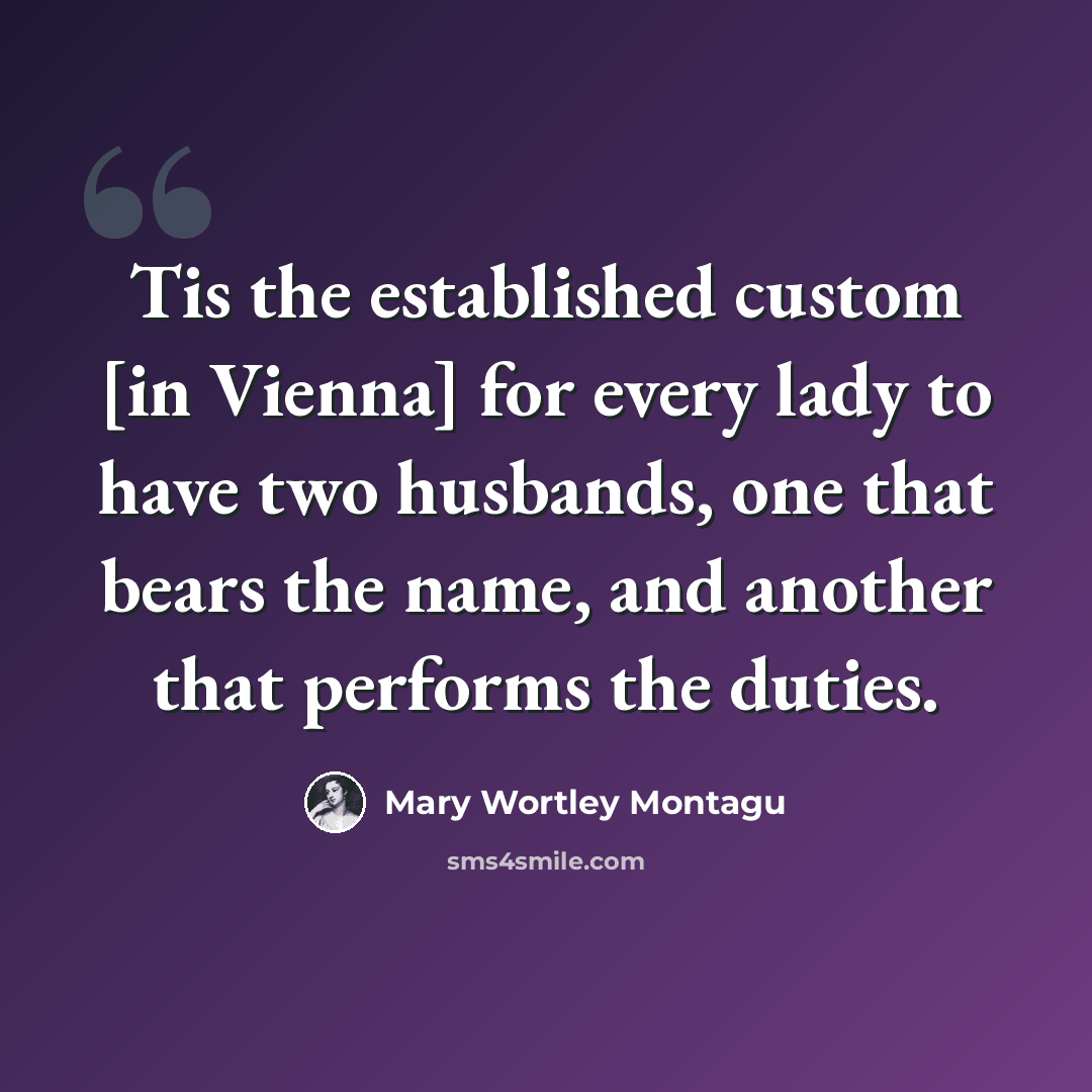“Tis the established custom [in Vienna] for every lady to have two husbands, one that bears the name, and another that performs the duties.” quote by Mary Wortley Montagu