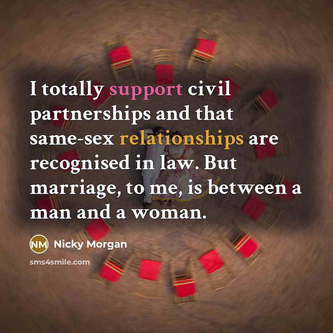 “I totally support civil partnerships and that same-sex relationships are recognised in law. But marriage, to me, is between a man and a woman.” quote by Nicky Morgan