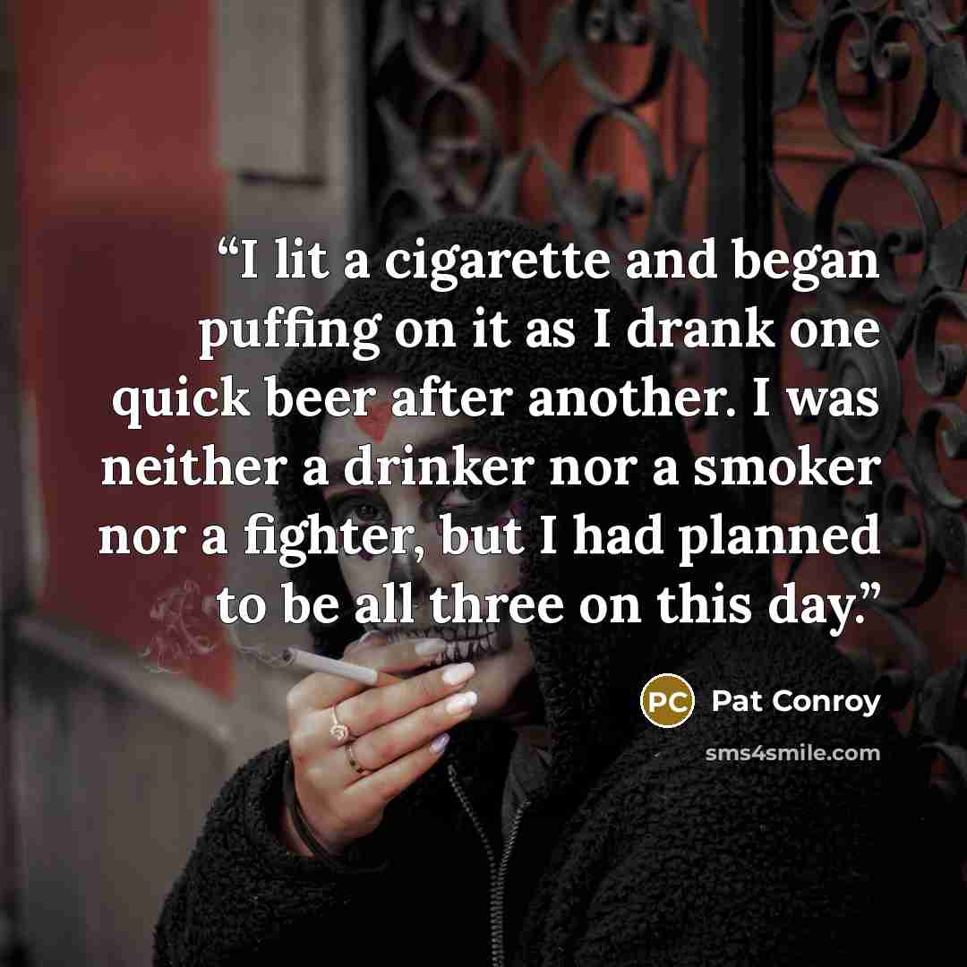 “I lit a cigarette and began puffing on it as I drank one quick beer after another. I was neither a drinker nor a smoker nor a fighter, but I had planned to be all three on this day.” quote by Pat Conroy