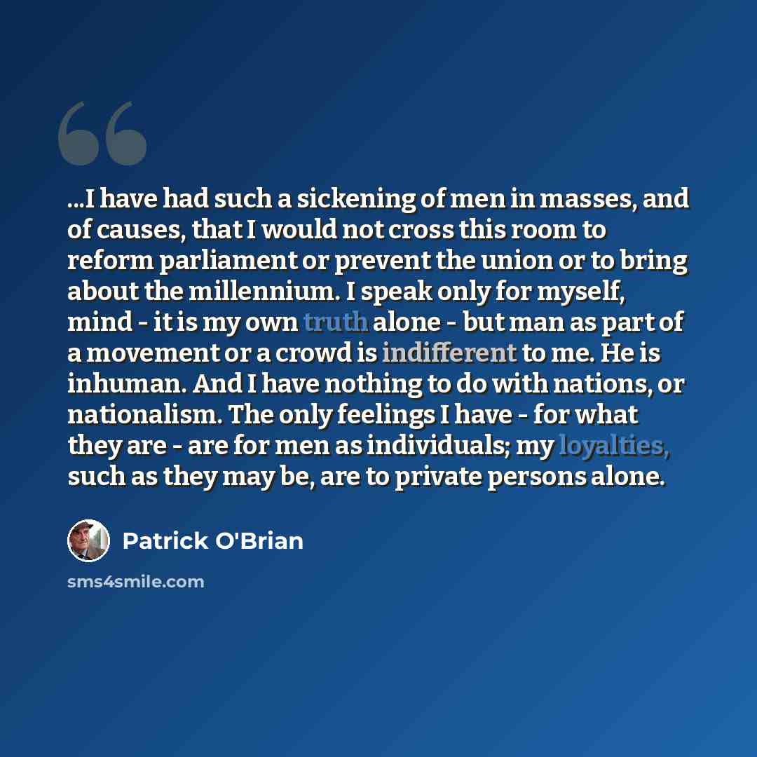 “...I have had such a sickening of men in masses, and of causes, that I would not cross this room to reform parliament or prevent the union or to bring about the millennium. I speak only for myself, mind - it is my own truth alone - but man as part of a movement or a crowd is indifferent to me. He…” quote by Patrick O'Brian