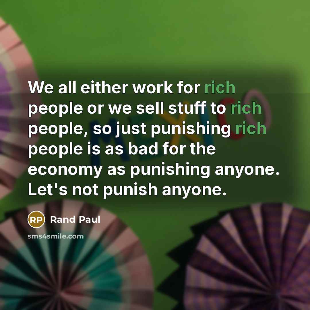 “We all either work for rich people or we sell stuff to rich people, so just punishing rich people is as bad for the economy as punishing anyone. Let's not punish anyone.” quote by Rand Paul