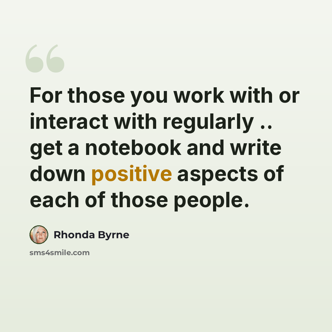 “For those you work with or interact with regularly .. get a notebook and write down positive aspects of each of those people.” quote by Rhonda Byrne