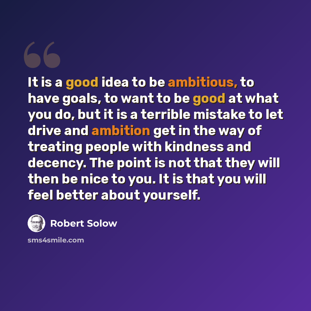 “It is a good idea to be ambitious, to have goals, to want to be good at what you do, but it is a terrible mistake to let drive and ambition get in the way of treating people with kindness and decency. The point is not that they will then be nice to you. It is that you will feel better about…” quote by Robert Solow