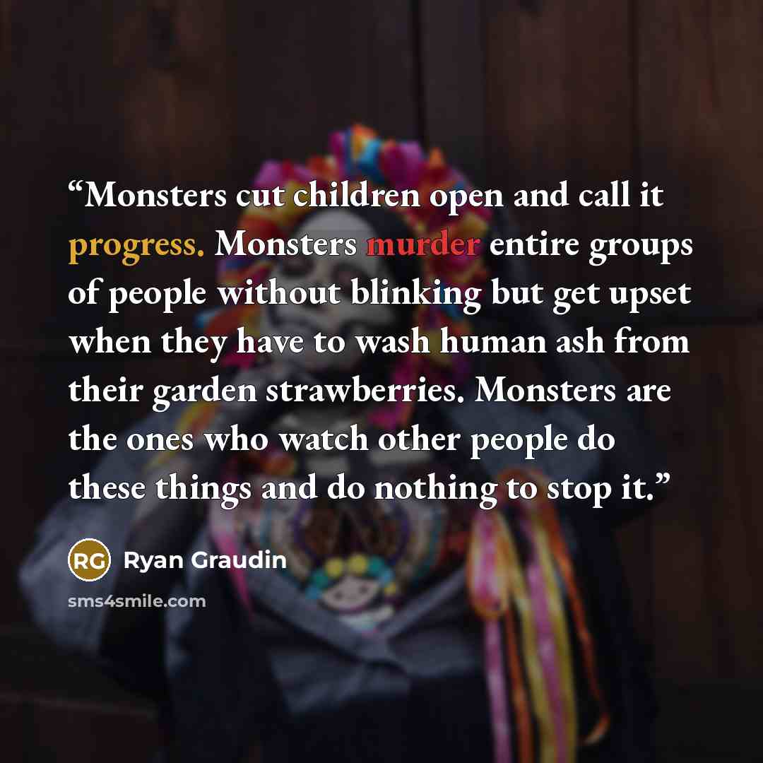 “Monsters cut children open and call it progress. Monsters murder entire groups of people without blinking but get upset when they have to wash human ash from their garden strawberries. Monsters are the ones who watch other people do these things and do nothing to stop it.” quote by Ryan Graudin