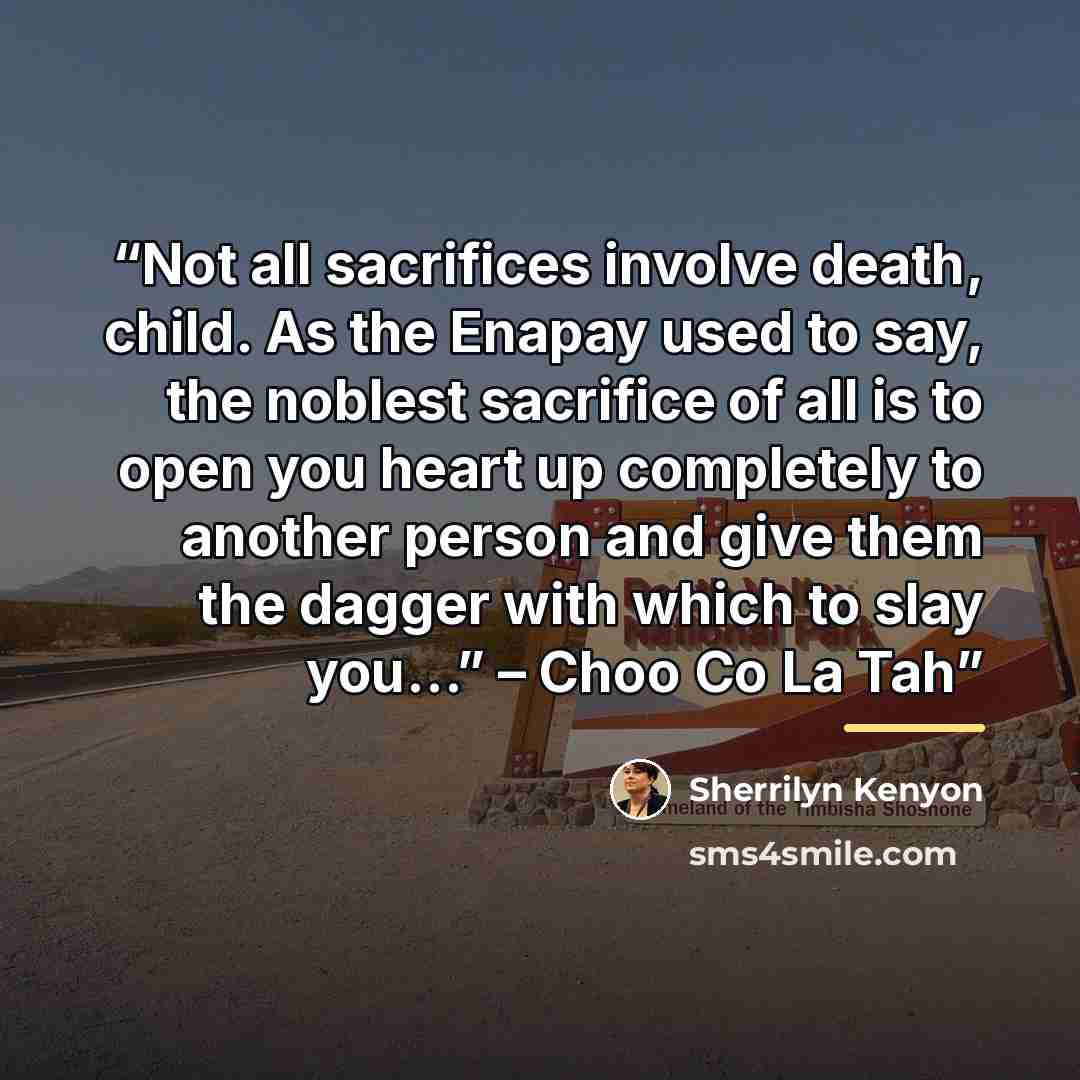 “Not all sacrifices involve death, child. As the Enapay used to say, the noblest sacrifice of all is to open you heart up completely to another person and give them the dagger with which to slay you…” – Choo Co La Tah” quote by Sherrilyn Kenyon