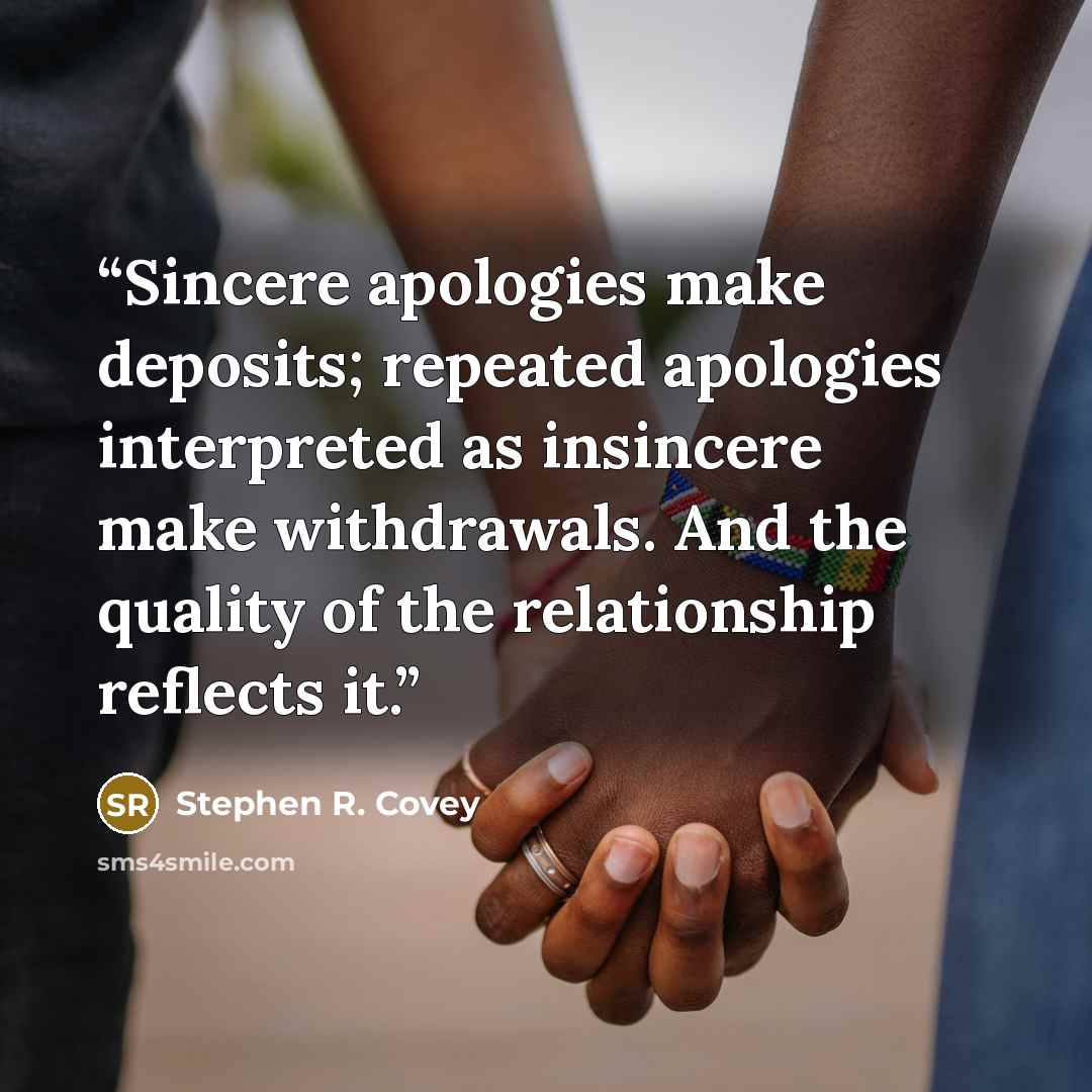 “Sincere apologies make deposits; repeated apologies interpreted as insincere make withdrawals. And the quality of the relationship reflects it.” quote by Stephen R. Covey
