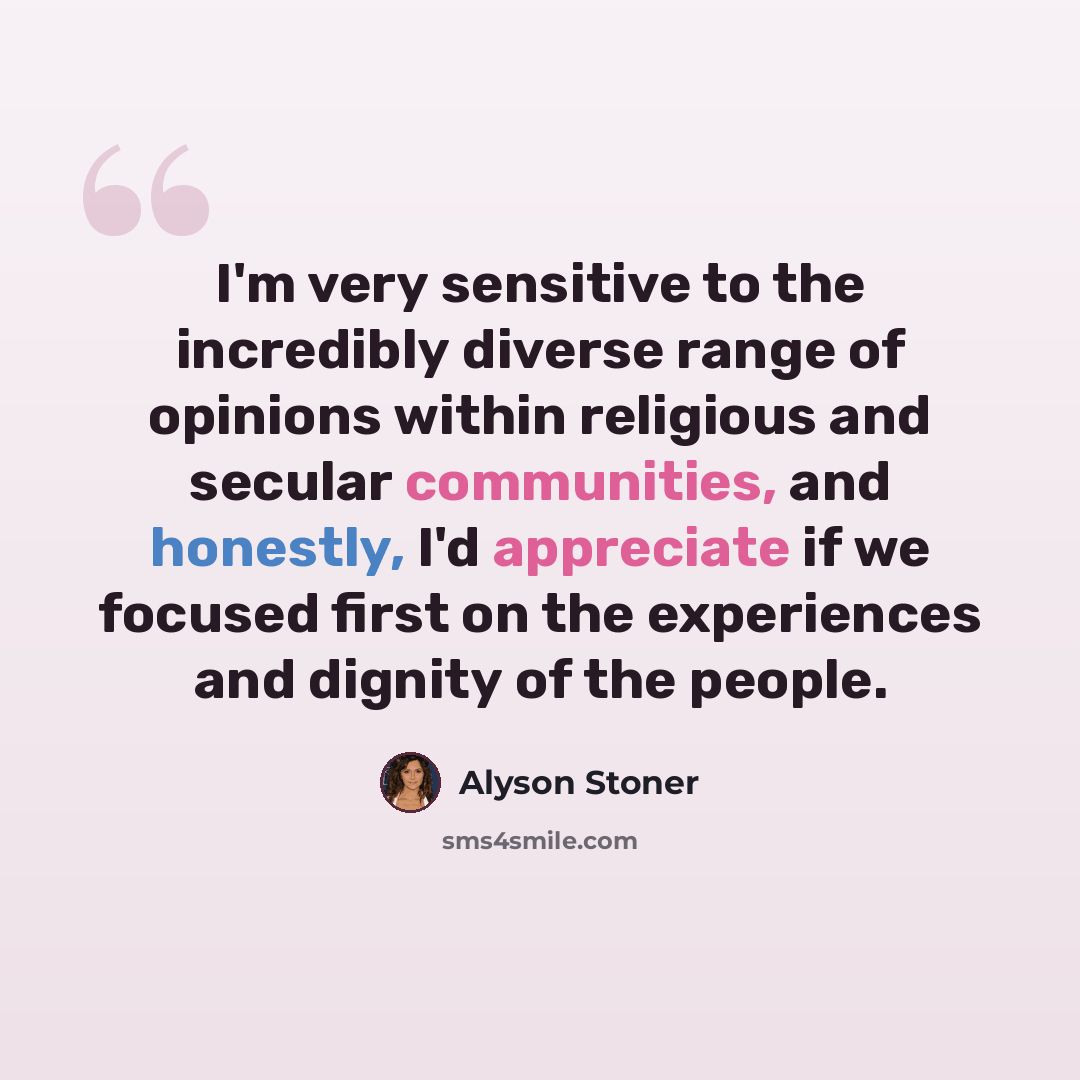 “I'm very sensitive to the incredibly diverse range of opinions within religious and secular communities, and honestly, I'd appreciate if we focused first on the experiences and dignity of the people.” quote by Alyson Stoner