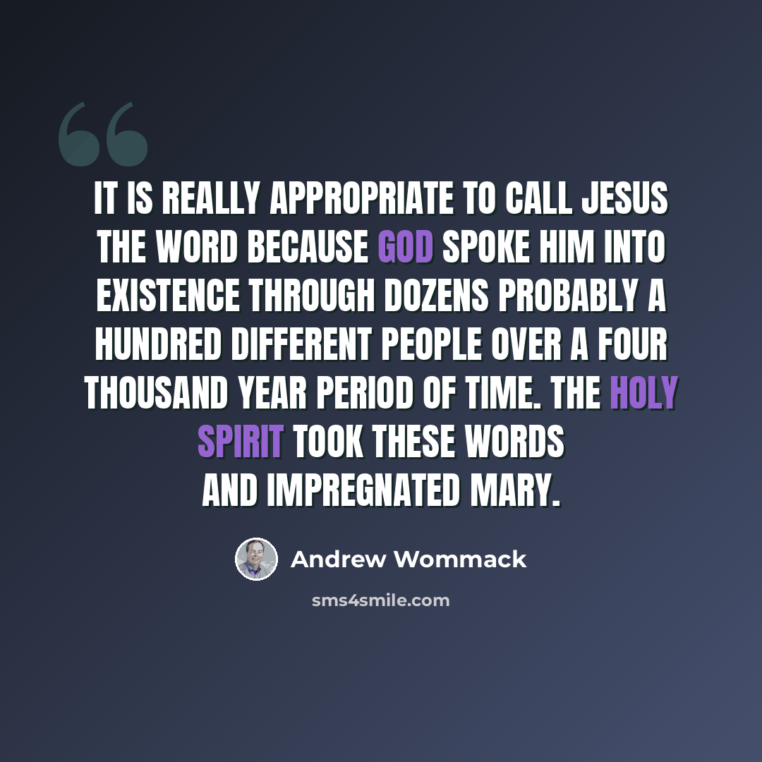 “It is really appropriate to call Jesus the word because God spoke him into existence through dozens probably a hundred different people over a four thousand year period of time. The Holy Spirit took these words and impregnated Mary.” quote by Andrew Wommack