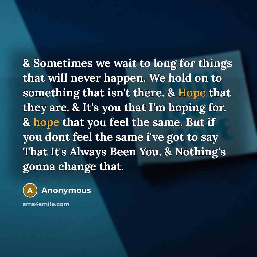 “& Sometimes we wait to long for things that will never happen. We hold on to something that isn't there. & Hope that they are. & It's you that I'm hoping for. & hope that you feel the same. But if you dont feel the same i've got to say That It's Always Been You. & Nothing's gonna change that.” quote by Anonymous
