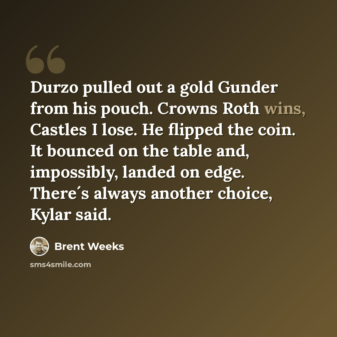 “Durzo pulled out a gold Gunder from his pouch. Crowns Roth wins, Castles I lose. He flipped the coin. It bounced on the table and, impossibly, landed on edge. There´s always another choice, Kylar said.” quote by Brent Weeks