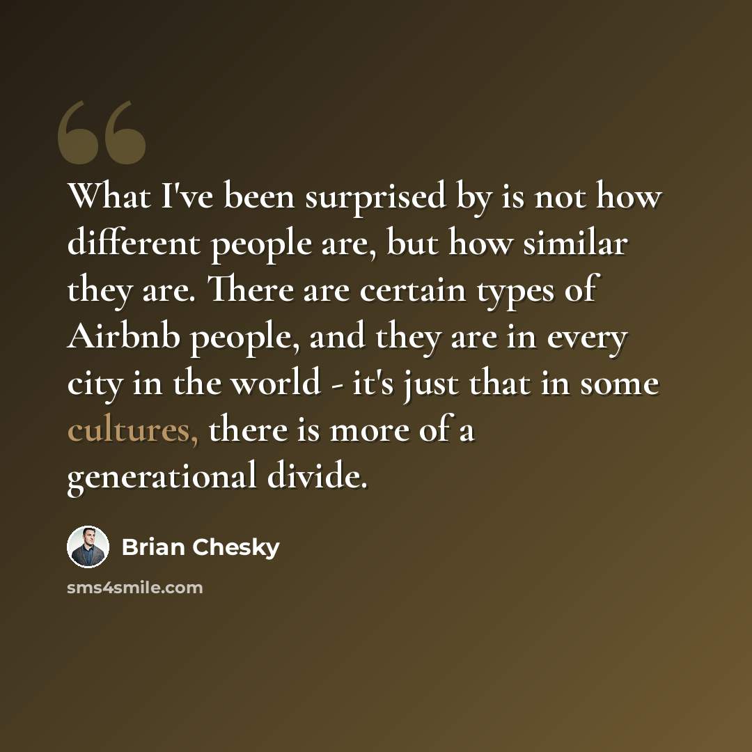 “What I've been surprised by is not how different people are, but how similar they are. There are certain types of Airbnb people, and they are in every city in the world - it's just that in some cultures, there is more of a generational divide.” quote by Brian Chesky