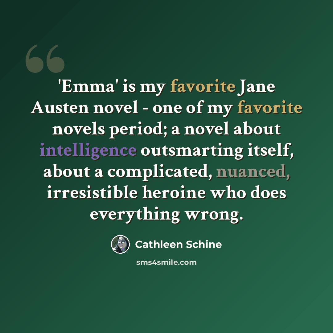 “'Emma' is my favorite Jane Austen novel - one of my favorite novels period; a novel about intelligence outsmarting itself, about a complicated, nuanced, irresistible heroine who does everything wrong.” quote by Cathleen Schine