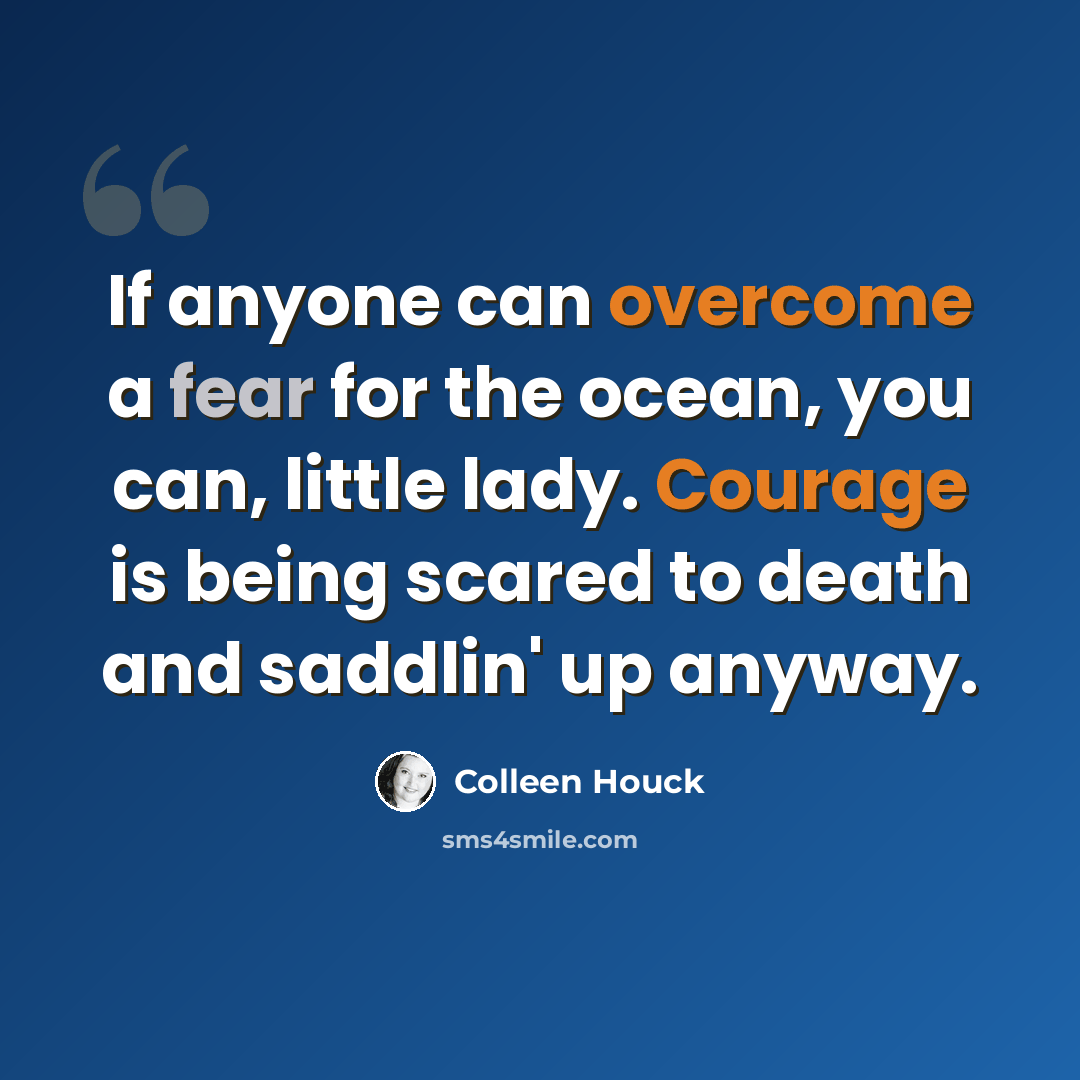 “If anyone can overcome a fear for the ocean, you can, little lady. Courage is being scared to death and saddlin' up anyway.” quote by Colleen Houck