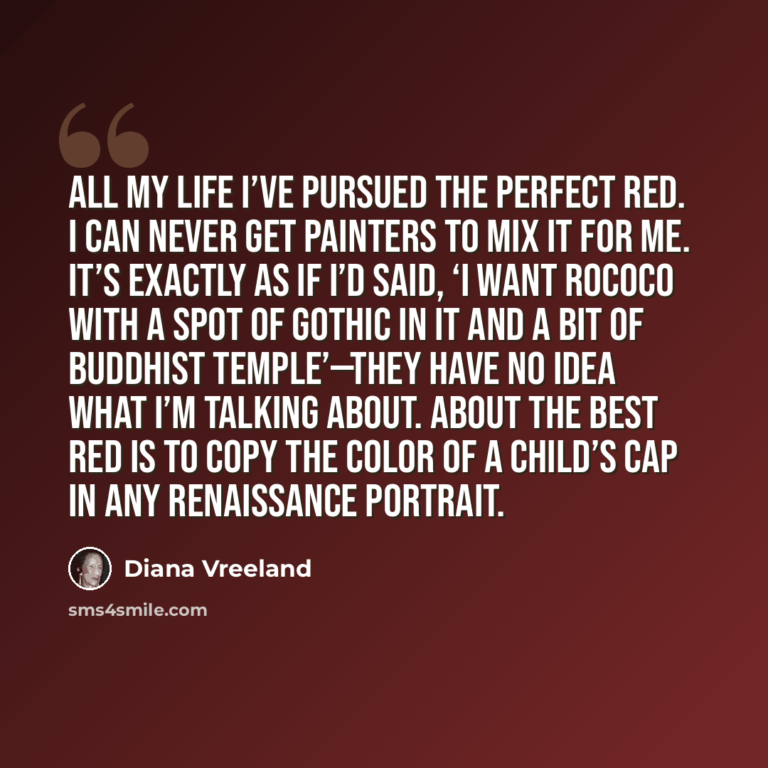 “All my life I’ve pursued the perfect red. I can never get painters to mix it for me. It’s exactly as if I’d said, ‘I want rococo with a spot of Gothic in it and a bit of Buddhist temple’—they have no idea what I’m talking about. About the best red is to copy the color of a child’s cap in any…” quote by Diana Vreeland