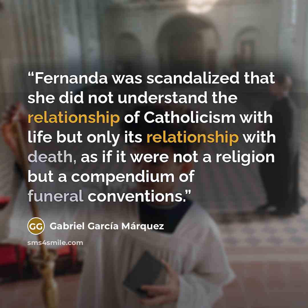 “Fernanda was scandalized that she did not understand the relationship of Catholicism with life but only its relationship with death, as if it were not a religion but a compendium of funeral conventions.” quote by Gabriel García Márquez