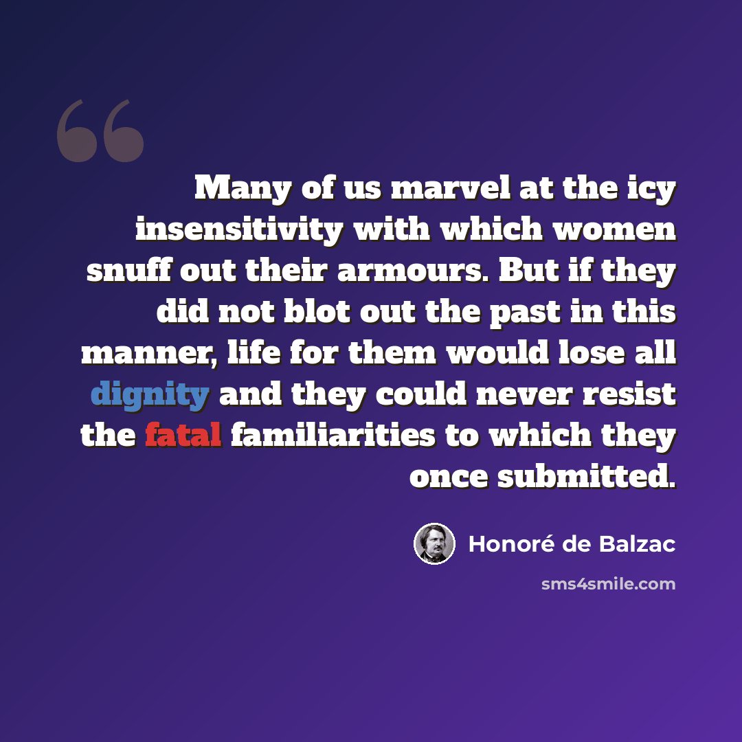 “Many of us marvel at the icy insensitivity with which women snuff out their armours. But if they did not blot out the past in this manner, life for them would lose all dignity and they could never resist the fatal familiarities to which they once submitted.” quote by Honore de Balzac