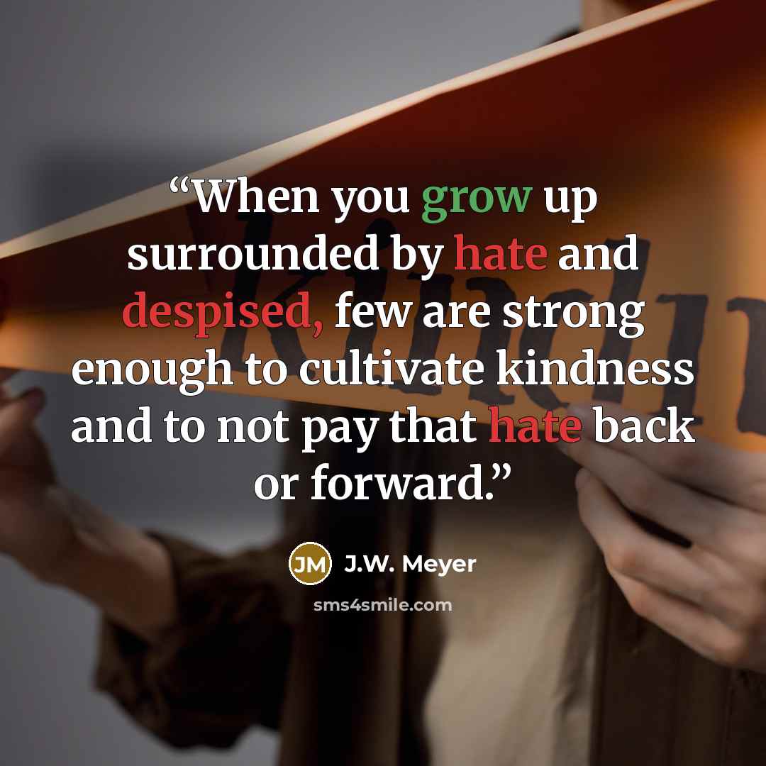 “When you grow up surrounded by hate and despised, few are strong enough to cultivate kindness and to not pay that hate back or forward.” quote by J.W. Meyer