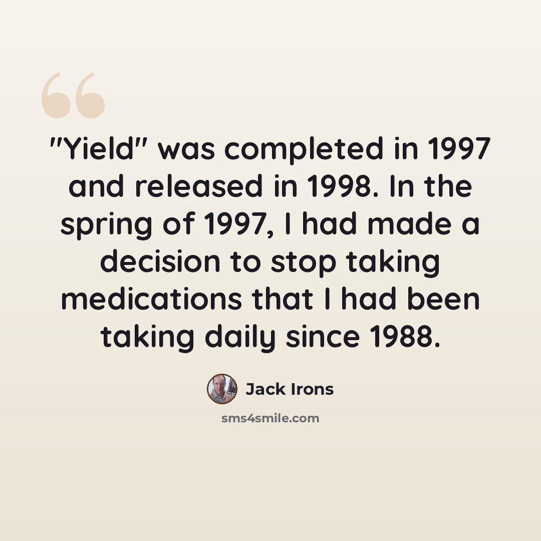 “"Yield" was completed in 1997 and released in 1998. In the spring of 1997, I had made a decision to stop taking medications that I had been taking daily since 1988.” quote by Jack Irons