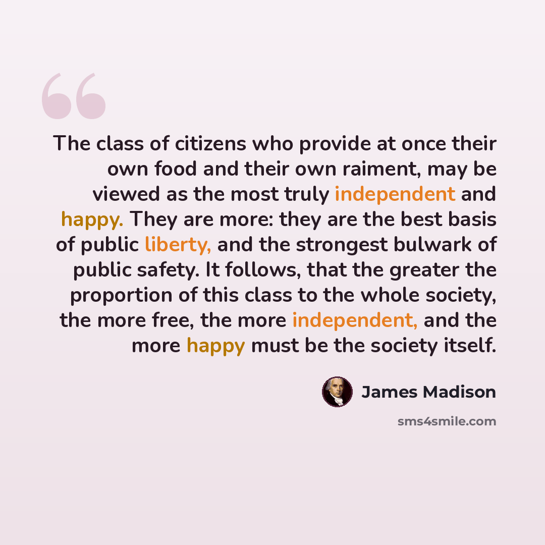 “The class of citizens who provide at once their own food and their own raiment, may be viewed as the most truly independent and happy. They are more: they are the best basis of public liberty, and the strongest bulwark of public safety. It follows, that the greater the proportion of this class to…” quote by James Madison