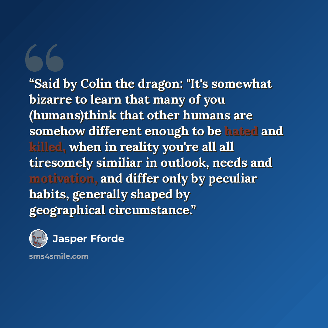 “Said by Colin the dragon: "It's somewhat bizarre to learn that many of you (humans)think that other humans are somehow different enough to be hated and killed, when in reality you're all all tiresomely similiar in outlook, needs and motivation, and differ only by peculiar habits, generally shaped…” quote by Jasper Fforde