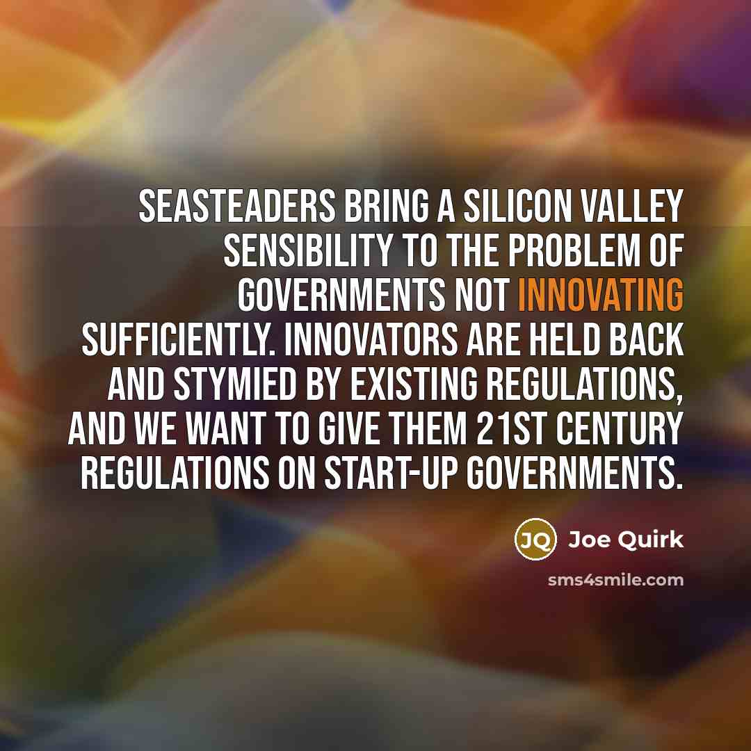 “Seasteaders bring a Silicon Valley sensibility to the problem of governments not innovating sufficiently. Innovators are held back and stymied by existing regulations, and we want to give them 21st century regulations on start-up governments.” quote by Joe Quirk