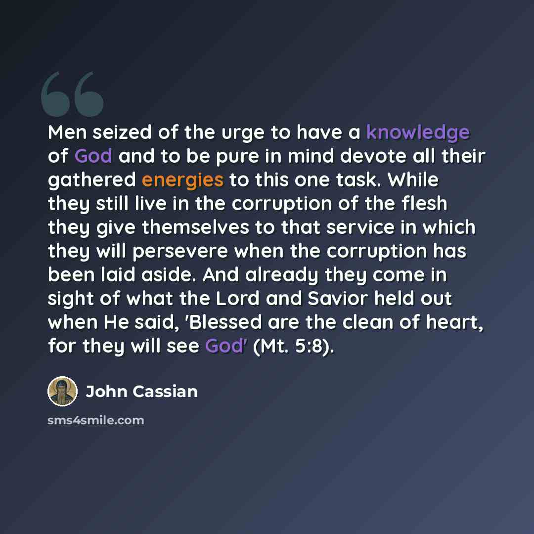“Men seized of the urge to have a knowledge of God and to be pure in mind devote all their gathered energies to this one task. While they still live in the corruption of the flesh they give themselves to that service in which they will persevere when the corruption has been laid aside. And already…” quote by John Cassian